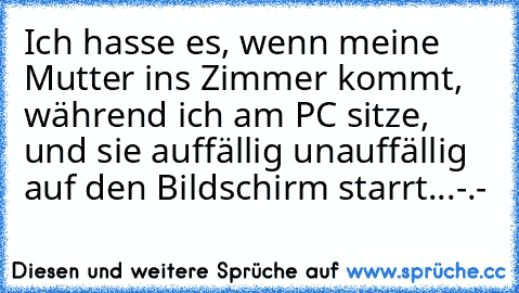 Ich hasse es, wenn meine Mutter ins Zimmer kommt, während ich am PC sitze, und sie auffällig unauffällig auf den Bildschirm starrt...-.-´