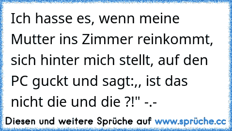 Ich hasse es, wenn meine Mutter ins Zimmer reinkommt, sich hinter mich stellt, auf den PC guckt und sagt:,, ist das nicht die und die ?!" -.-