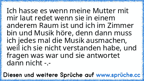 Ich hasse es wenn meine Mutter mit mir laut redet wenn sie in einem anderem Raum ist und ich im Zimmer bin und Musik höre, denn dann muss ich jedes mal die Musik ausmachen, weil ich sie nicht verstanden habe, und fragen was war und sie antwortet dann nicht -.-