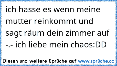 ich hasse es wenn meine mutter reinkommt und sagt räum dein zimmer auf -.- ich liebe mein chaos:DD