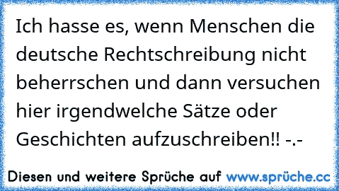 Ich hasse es, wenn Menschen die deutsche Rechtschreibung nicht beherrschen und dann versuchen hier irgendwelche Sätze oder Geschichten aufzuschreiben!! -.-