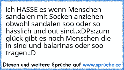 ich HASSE es wenn Menschen sandalen mit Socken anziehen obwohl sandalen soo oder so hässlich und out sind..xD
Ps:zum glück gibt es noch Menschen die in sind und balarinas oder soo tragen.:D