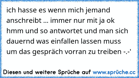 ich hasse es wenn mich jemand anschreibt ... immer nur mit ja ok hmm und so antwortet und man sich dauernd was einfallen lassen muss um das gespräch vorran zu treiben -.-'