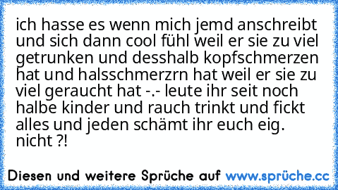 ich hasse es wenn mich jemd anschreibt und sich dann cool fühl weil er sie zu viel getrunken und desshalb kopfschmerzen hat und halsschmerzrn hat weil er sie zu viel geraucht hat -.- leute ihr seit noch halbe kinder und rauch trinkt und fickt alles und jeden schämt ihr euch eig. nicht ?!