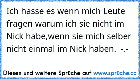 Ich hasse es wenn mich Leute fragen warum ich sie nicht im Nick habe,wenn sie mich selber nicht einmal im Nick haben.  -.-