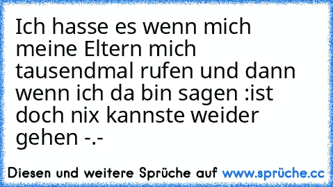 Ich hasse es wenn mich meine Eltern mich tausendmal rufen und dann wenn ich da bin sagen :ist doch nix kannste weider gehen -.-