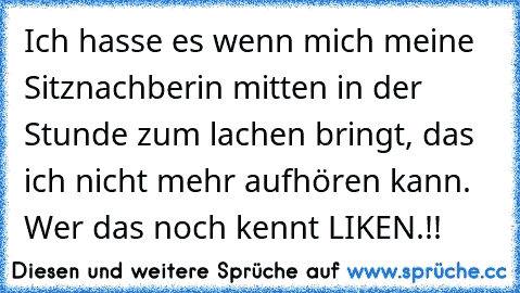 Ich hasse es wenn mich meine Sitznachberin mitten in der Stunde zum lachen bringt, das ich nicht mehr aufhören kann. Wer das noch kennt LIKEN.!!