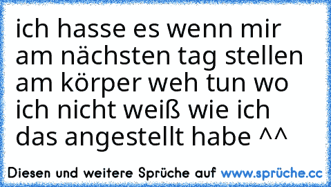 ich hasse es wenn mir am nächsten tag stellen am körper weh tun wo ich nicht weiß wie ich das angestellt habe ^^