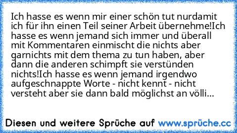 Ich hasse es wenn mir einer schön tut nurdamit ich für ihn einen Teil seiner Arbeit übernehme!
Ich hasse es wenn jemand sich immer und überall mit Kommentaren einmischt die nichts aber garnichts mit dem thema zu tun haben, aber dann die anderen schimpft sie verstünden nichts!
Ich hasse es wenn jemand irgendwo aufgeschnappte Worte - nicht kennt - nicht versteht aber sie dann bald möglichst an vö...