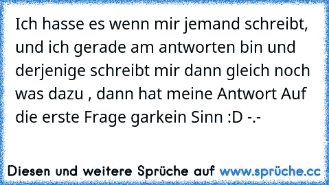 Ich hasse es wenn mir jemand schreibt, und ich gerade am antworten bin und derjenige schreibt mir dann gleich noch was dazu , dann hat meine Antwort Auf die erste Frage garkein Sinn :D -.-