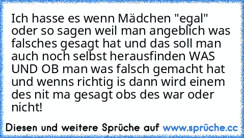 Ich hasse es wenn Mädchen "egal" oder so sagen weil man angeblich was falsches gesagt hat und das soll man auch noch selbst herausfinden WAS UND OB man was falsch gemacht hat und wenns richtig is dann wird einem des nit ma gesagt obs des war oder nicht!