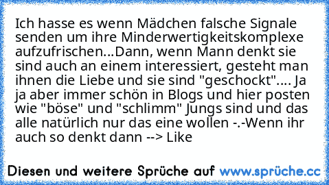 Ich hasse es wenn Mädchen falsche Signale senden um ihre Minderwertigkeitskomplexe aufzufrischen...
Dann, wenn Mann denkt sie sind auch an einem interessiert, gesteht man ihnen die Liebe und sie sind "geschockt"....
 Ja ja aber immer schön in Blogs und hier posten wie "böse" und "schlimm" Jungs sind und das alle natürlich nur das eine wollen -.-
Wenn ihr auch so denkt dann --> Like