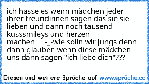 ich hasse es wenn mädchen jeder ihrer freundinnen sagen das sie sie lieben und dann noch tausend kusssmileys und herzen machen.....-_-
wie solln wir jungs denn dann glauben wenn diese mädchen uns dann sagen "ich liebe dich"???