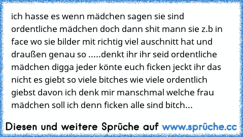 ich hasse es wenn mädchen sagen sie sind ordentliche mädchen doch dann shit mann sie z.b in face wo sie bilder mit richtig viel auschnitt hat und draußen genau so .....
denkt ihr ihr seid ordentliche mädchen digga jeder könte euch ficken jeckt ihr das nicht es giebt so viele bitches wie viele ordentlich giebst davon ich denk mir manschmal welche frau mädchen soll ich denn ficken alle sind bitch...