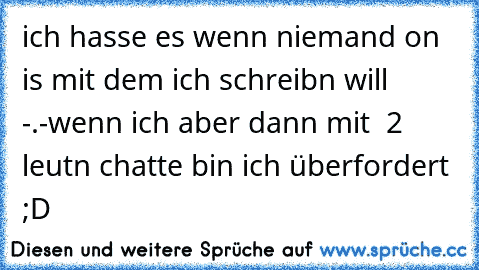 ich hasse es wenn niemand on is mit dem ich schreibn will -.-
wenn ich aber dann mit  2 leutn chatte bin ich überfordert ;D