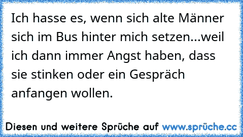 Ich hasse es, wenn sich alte Männer sich im Bus hinter mich setzen...
weil ich dann immer Angst haben, dass sie stinken oder ein Gespräch anfangen wollen.