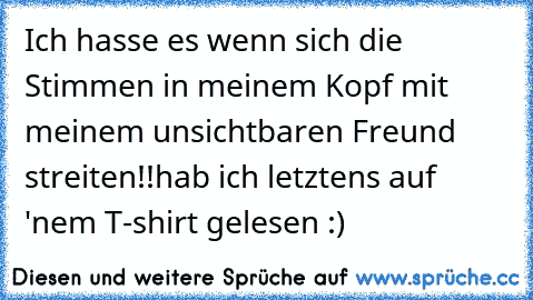 Ich hasse es wenn sich die Stimmen in meinem Kopf mit meinem unsichtbaren Freund streiten!!
hab ich letztens auf 'nem T-shirt gelesen :)