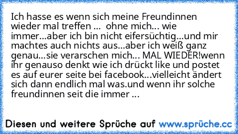 Ich hasse es wenn sich meine Freundinnen wieder mal treffen ...  ohne mich... wie immer...aber ich bin nicht eifersüchtig...und mir machtes auch nichts aus...aber ich weiß ganz genau...sie verarschen mich... MAL WIEDER!
wenn ihr genauso denkt wie ich drückt like und postet es auf eurer seite bei facebook...vielleicht ändert sich dann endlich mal was.
und wenn ihr solche freundinnen seit die imm...