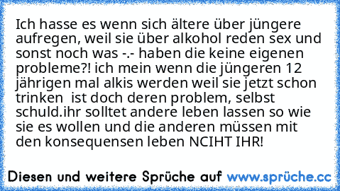 Ich hasse es wenn sich ältere über jüngere aufregen, weil sie über alkohol reden sex und sonst noch was -.- haben die keine eigenen probleme?! ich mein wenn die jüngeren 12 jährigen mal alkis werden weil sie jetzt schon trinken  ist doch deren problem, selbst schuld.
ihr solltet andere leben lassen so wie sie es wollen und die anderen müssen mit den konsequensen leben NCIHT IHR!