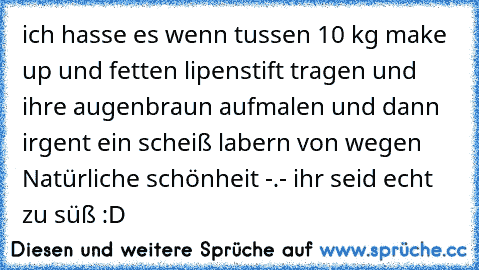 ich hasse es wenn tussen 10 kg make up und fetten lipenstift tragen und ihre augenbraun aufmalen und dann irgent ein scheiß labern von wegen Natürliche schönheit -.-
 ihr seid echt zu süß :D ♥