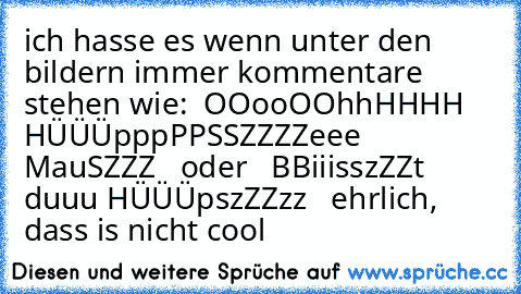 ich hasse es wenn unter den bildern immer kommentare stehen wie:  OOooOOhhHHHH HÜÜÜpppPPSSZZZZeee MauSZZZ   oder   BBiiisszZZt duuu HÜÜÜpszZZzz   ehrlich, dass is nicht cool