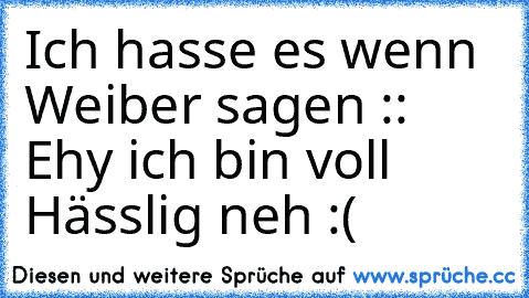 Ich hasse es wenn Weiber sagen :: Ehy ich bin voll Hässlig neh :(