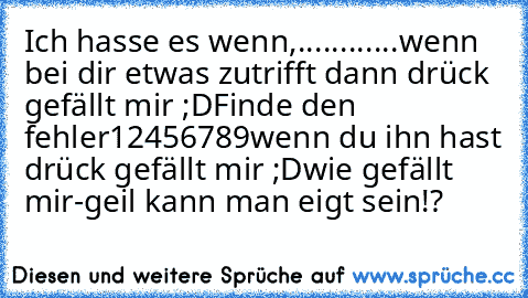 Ich hasse es wenn,...
...
...
...
wenn bei dir etwas zutrifft dann drück gefällt mir ;D
Finde den fehler
12456789
wenn du ihn hast drück gefällt mir ;D
wie gefällt mir-geil kann man eigt sein!?