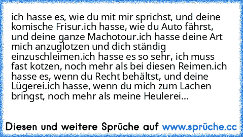 ich hasse es, wie du mit mir sprichst, und deine komische Frisur.
ich hasse, wie du Auto fährst, und deine ganze Machotour.
ich hasse deine Art mich anzuglotzen und dich ständig einzuschleimen.
ich hasse es so sehr, ich muss fast kotzen, noch mehr als bei diesen Reimen.
ich hasse es, wenn du Recht behältst, und deine Lügerei.
ich hasse, wenn du mich zum Lachen bringst, noch mehr als meine Heule...