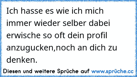 Ich hasse es wie ich mich immer wieder selber dabei erwische so oft dein profil anzugucken,noch an dich zu denken.