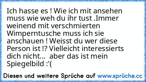 Ich hasse es ! Wie ich mit ansehen muss wie weh du ihr tust .Immer weinend mit verschmierten Wimperntusche muss ich sie anschauen ! Weisst du wer diese Person ist !? Vielleicht interessierts dich nicht...  aber das ist mein Spiegelbild :'(