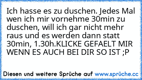 Ich hasse es zu duschen. Jedes Mal wen ich mir vornehme 30min zu duschen, will ich gar nicht mehr raus und es werden dann statt 30min, 1.30h.
KLICKE GEFAELT MIR WENN ES AUCH BEI DIR SO IST ;P