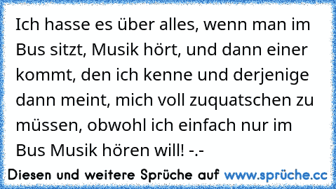 Ich hasse es über alles, wenn man im Bus sitzt, Musik hört, und dann einer kommt, den ich kenne und derjenige dann meint, mich voll zuquatschen zu müssen, obwohl ich einfach nur im Bus Musik hören will! -.-