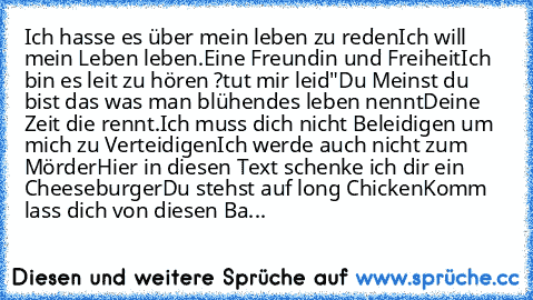 Ich hasse es über mein leben zu reden
Ich will mein Leben leben.
Eine Freundin und Freiheit
Ich bin es leit zu hören ?tut mir leid"
Du Meinst du bist das was man blühendes leben nennt
Deine Zeit die rennt.
Ich muss dich nicht Beleidigen um mich zu Verteidigen
Ich werde auch nicht zum Mörder
Hier in diesen Text schenke ich dir ein Cheeseburger
Du stehst auf long Chicken
Komm lass dich von diesen...