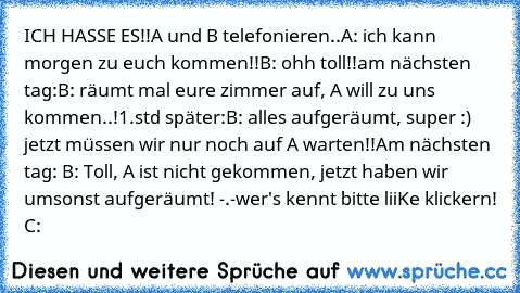 ICH HASSE ES!!
A und B telefonieren..
A: ich kann morgen zu euch kommen!!
B: ohh toll!!
am nächsten tag:
B: räumt mal eure zimmer auf, A will zu uns kommen..!
1.std später:
B: alles aufgeräumt, super :) jetzt müssen wir nur noch auf A warten!!
Am nächsten tag: B: Toll, A ist nicht gekommen, jetzt haben wir umsonst aufgeräumt! -.-
wer's kennt bitte liiKe klickern! C: