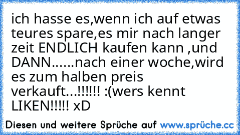 ich hasse es,wenn ich auf etwas teures spare,es mir nach langer zeit ENDLICH kaufen kann ,und DANN...
...nach einer woche,wird es zum halben preis verkauft...!!!!!! :(
wers kennt LIKEN!!!!! xD ♥