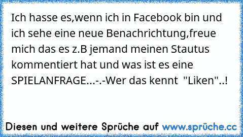 Ich hasse es,wenn ich in Facebook bin und ich sehe eine neue Benachrichtung,freue mich das es z.B jemand meinen Stautus kommentiert hat und was ist es eine SPIELANFRAGE...-.-
Wer das kennt  "Liken"..!