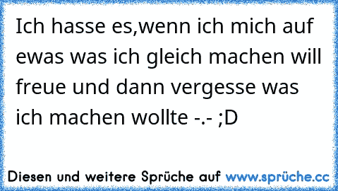 Ich hasse es,wenn ich mich auf ewas was ich gleich machen will freue und dann vergesse was ich machen wollte -.- ;D