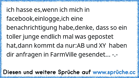 ich hasse es,wenn ich mich in facebook,einlogge,ich eine benachrichtigung habe,denke, dass so ein toller junge endlich mal was gepostet hat,dann kommt da nur:AB und XY  haben dir anfragen in FarmVille gesendet... -.-