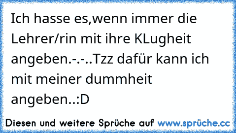 Ich hasse es,wenn immer die Lehrer/rin mit ihre KLugheit angeben.-.-..Tzz dafür kann ich mit meiner dummheit angeben..:D