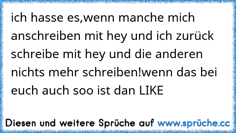 ich hasse es,wenn manche mich anschreiben mit hey und ich zurück schreibe mit hey und die anderen nichts mehr schreiben!
wenn das bei euch auch soo ist dan LIKE ♥♥♥