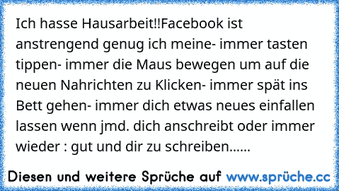 Ich hasse Hausarbeit!!
Facebook ist anstrengend genug ich meine
- immer tasten tippen
- immer die Maus bewegen um auf die neuen Nahrichten zu Klicken
- immer spät ins Bett gehen
- immer dich etwas neues einfallen lassen wenn jmd. dich anschreibt oder immer wieder : gut und dir zu schreiben......