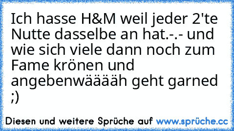 Ich hasse H&M weil jeder 2'te Nutte dasselbe an hat.
-.- und wie sich viele dann noch zum Fame krönen und angeben
wääääh geht garned ;)