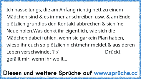 Ich hasse Jungs, die am Anfang richtig nett zu einem Mädchen sind & es immer anschreiben usw. & am Ende plötzlich grundlos den Kontakt abbrechen & sich 'ne Neue holen.
Was denkt ihr eigentlich, wie sich die Mädchen dabei fühlen, wenn sie garkein Plan haben, wieso ihr euch so plötzlich nichtmehr meldet & aus deren Leben verschwindet ? :/ 
______________________
Drückt gefällt mir, wenn ihr wollt...