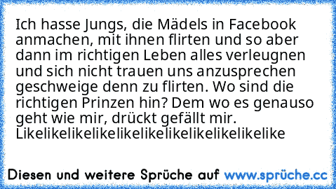 Ich hasse Jungs, die Mädels in Facebook anmachen, mit ihnen flirten und so aber dann im richtigen Leben alles verleugnen und sich nicht trauen uns anzusprechen geschweige denn zu flirten. Wo sind die richtigen Prinzen hin? 
Dem wo es genauso geht wie mir, drückt gefällt mir. Likelikelikelikelikelikelikelikelikelikelike