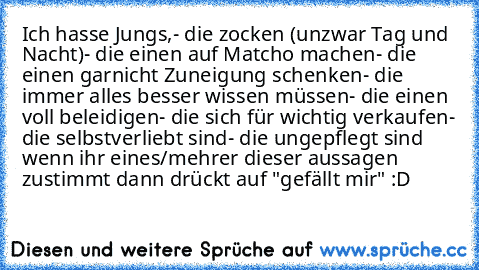 Ich hasse Jungs,
- die zocken (unzwar Tag und Nacht)
- die einen auf Matcho machen
- die einen garnicht Zuneigung schenken
- die immer alles besser wissen müssen
- die einen voll beleidigen
- die sich für wichtig verkaufen
- die selbstverliebt sind
- die ungepflegt sind
 wenn ihr eines/mehrer dieser aussagen zustimmt dann drückt auf "gefällt mir" :D