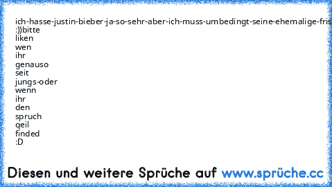 ich-hasse-justin-bieber-ja-so-sehr-aber-ich-muss-umbedingt-seine-ehemalige-frisur-tragen-aber-ich-hasse-ihn-ja-so-sehr :))
bitte liken wen ihr genauso seit jungs-oder wenn ihr den spruch qeil finded :D