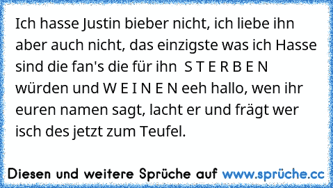 Ich hasse Justin bieber nicht, ich liebe ihn aber auch nicht, das einzigste was ich Hasse sind die fan's die für ihn  S T E R B E N würden und W E I N E N eeh hallo, wen ihr euren namen sagt, lacht er und frägt wer isch des jetzt zum Teufel.