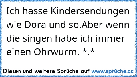 Ich hasse Kindersendungen wie Dora und so.
Aber wenn die singen habe ich immer einen Ohrwurm. *.*