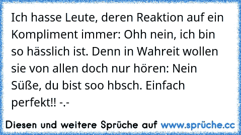 Ich hasse Leute, deren Reaktion auf ein Kompliment immer: Ohh nein, ich bin so hässlich ist. Denn in Wahreit wollen sie von allen doch nur hören: Nein Süße, du bist soo hbsch. Einfach perfekt!! -.-