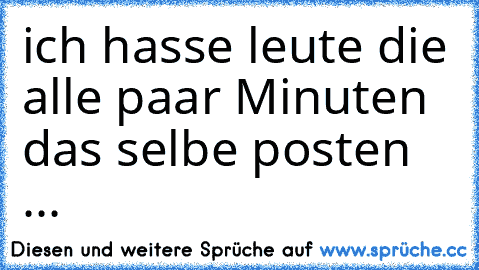 ich hasse leute die alle paar Minuten das selbe posten ...